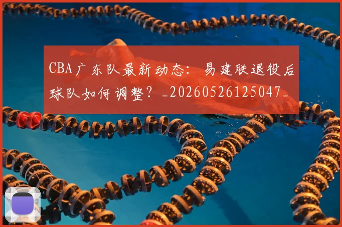 CBA广东队最新动态：易建联退役后球队如何调整？_20260526125047_20260606165225