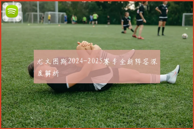 尤文图斯2024-2025赛季全新阵容深度解析