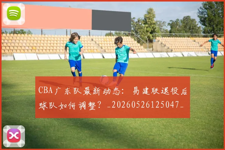 CBA广东队最新动态：易建联退役后球队如何调整？_20260526125047_20260606165225