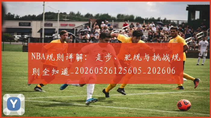 NBA规则详解：走步、犯规与挑战规则全知道_20260526125605_20260607160409